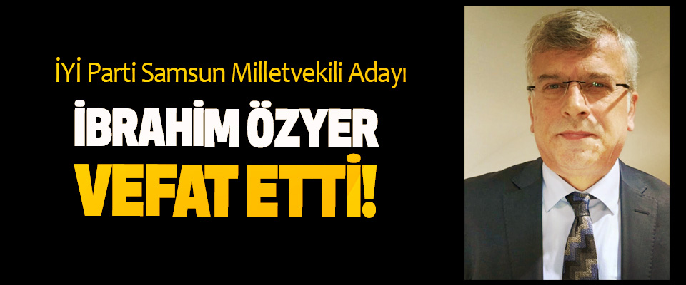 İYİ Parti Samsun Milletvekili Adayı İbrahim Özyer vefat etti!