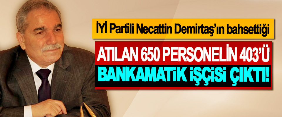 İYİ Partili Necattin Demirtaş’ın bahsettiği Atılan 650 personelin 403’ü bankamatik işçisi çıktı!