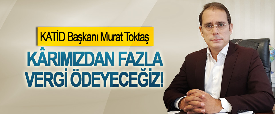 KATİD Başkanı Murat Toktaş: Kârımızdan fazla vergi ödeyeceğiz!