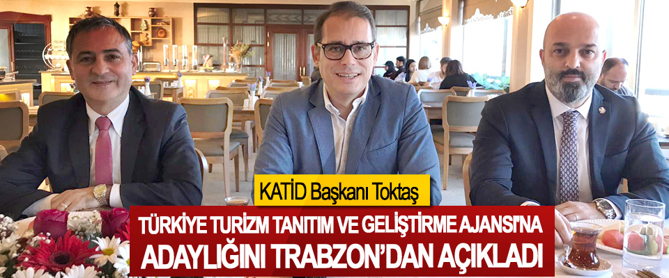KATİD Başkanı Toktaş Türkiye Turizm Tanıtım Ve Geliştirme Ajansı'na Adaylığını Trabzon’dan Açıkladı
