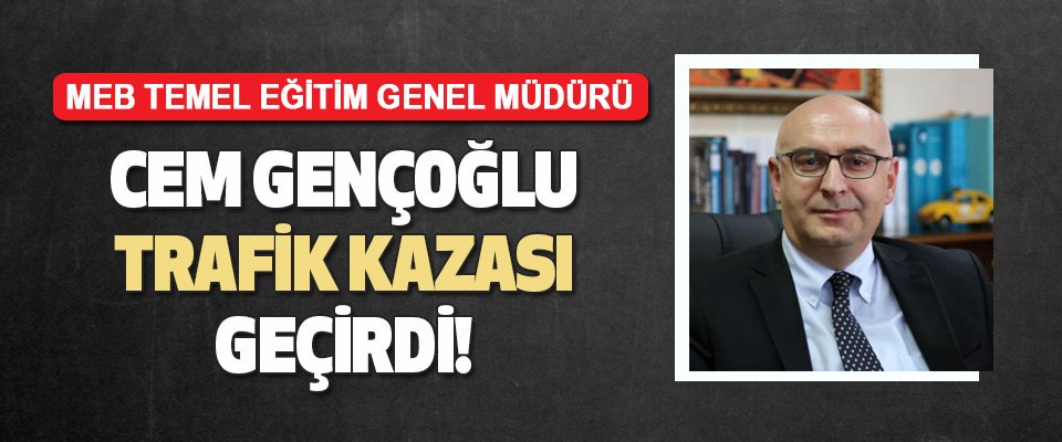 MEB Temel Eğitim Genel Müdürü Cem Gençoğlu Trafik Kazası Geçirdi
