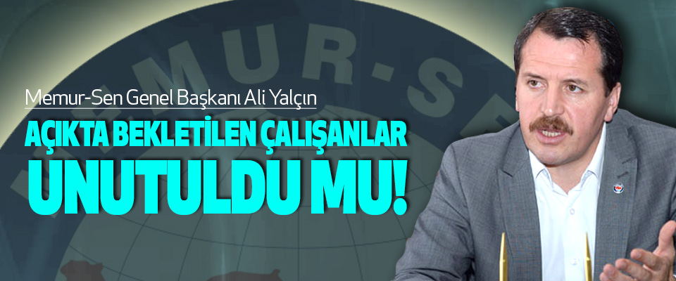 Memur-Sen Genel Başkanı Ali Yalçın,Açıkta bekletilen çalışanlar unutuldu mu!