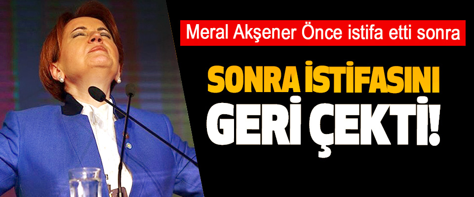 Meral Akşener Önce istifa etti Sonra istifasını geri çekti!