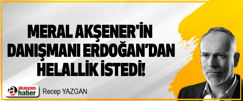 Meral Akşener'in Danışmanı Erdoğan’dan Helallik istedi!