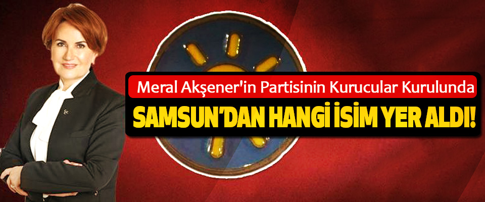 Meral Akşener'in Partisinin Kurucular Kurulunda Samsun’dan hangi isim yer aldı!