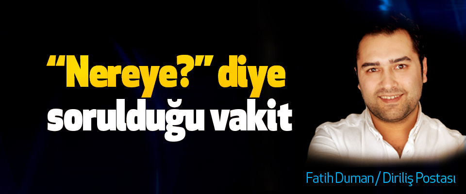 “Nereye?” diye sorulduğu vakit