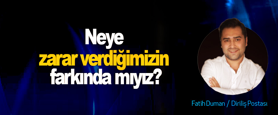 Neye zarar verdiğimizin farkında mıyız?