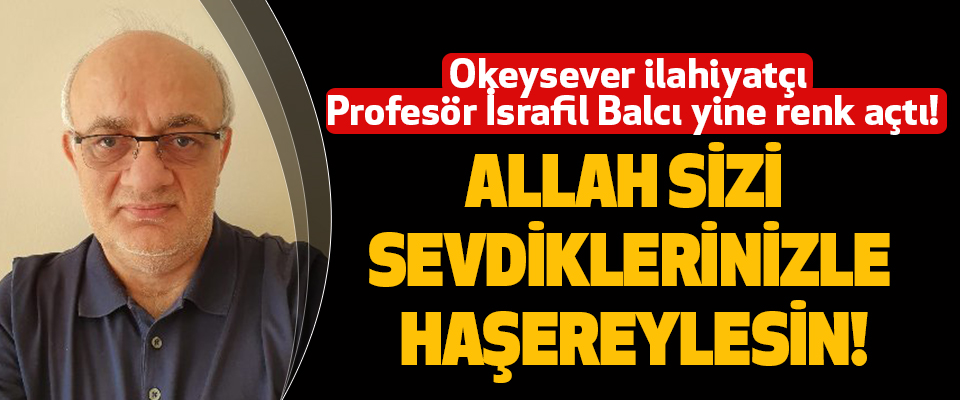 Okeysever ilahiyatçı Profesör İsrafil Balcı yine renk açtı!  Allah Sizi Sevdiklerinizle Haşereylesin!