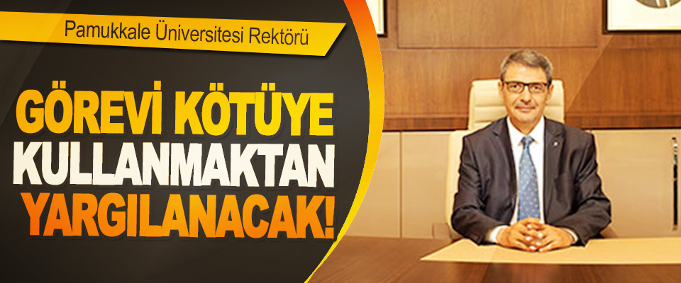 Pamukkale Üniversitesi Rektörü Görevi kötüye kullanmaktan yargılanacak!