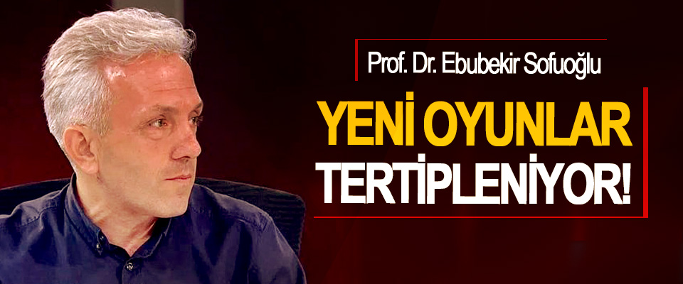Prof. Dr. Ebubekir Sofuoğlu: Yeni oyunlar tertipleniyor!
