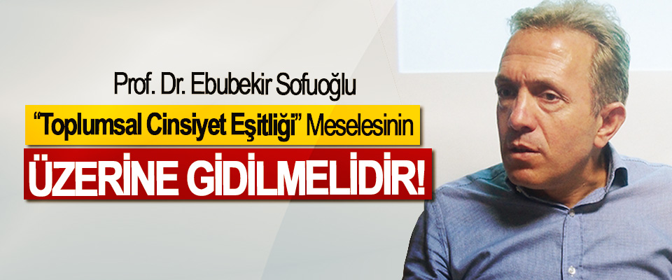 Prof. Dr. Ebubekir Sofuoğlu: “Toplumsal Cinsiyet Eşitliği” Meselesinin Üzerine Gidilmelidir