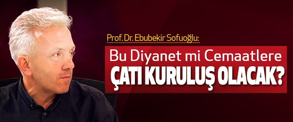 Prof. Dr. Ebubekir Sofuoğlu: Bu Diyanet mi Cemaatlere Çatı Kuruluş Olacak?