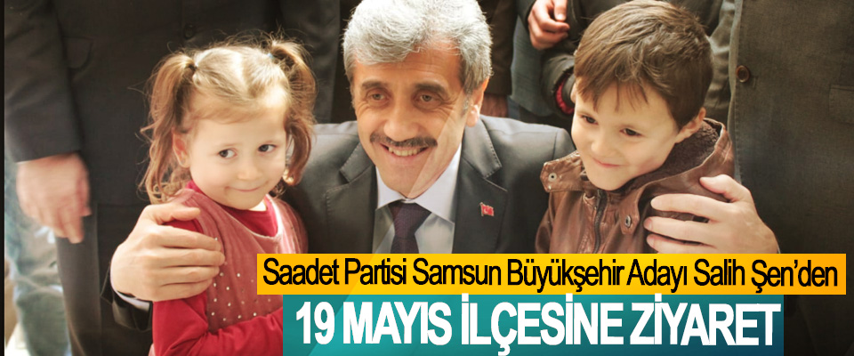 Saadet Partisi Samsun Büyükşehir Adayı Salih Şen’den 19 Mayıs İlçesine Ziyaret
