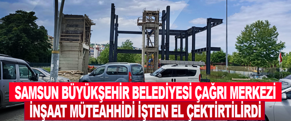 Samsun Büyükşehir Belediyesi Çağrı Merkezi İnşaat Müteahhidi İşten El Çektirtilirdi