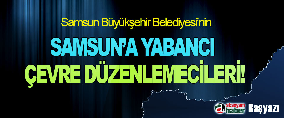 Samsun Büyükşehir Belediyesi’nin Samsun’a Yabancı Çevre Düzenlemecileri!