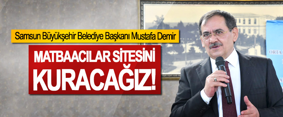 Samsun Büyükşehir Belediye Başkanı Mustafa Demir, Matbaacılar sitesini kuracağız!
