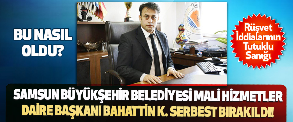Samsun Büyükşehir Belediyesi Mali Hizmetler Daire Başkanı Bahattin K. Serbest Bırakıldı!