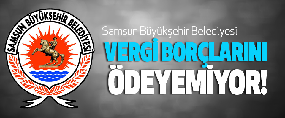 Samsun Büyükşehir Belediyesi Vergi Borçlarını Ödeyemiyor!