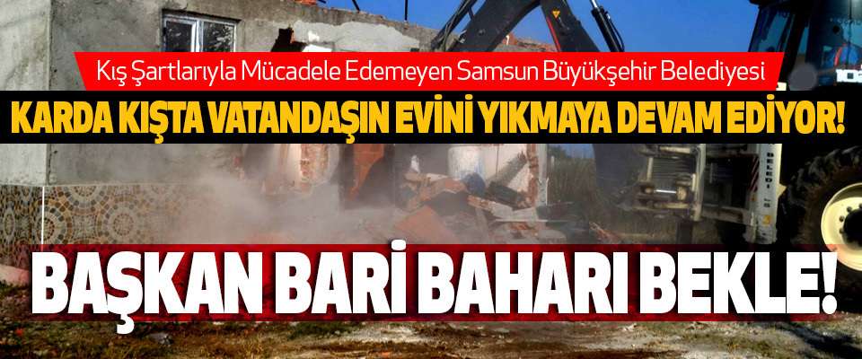  Samsun Büyükşehir Belediyesi Karda kışta vatandaşın evini yıkmaya devam ediyor!