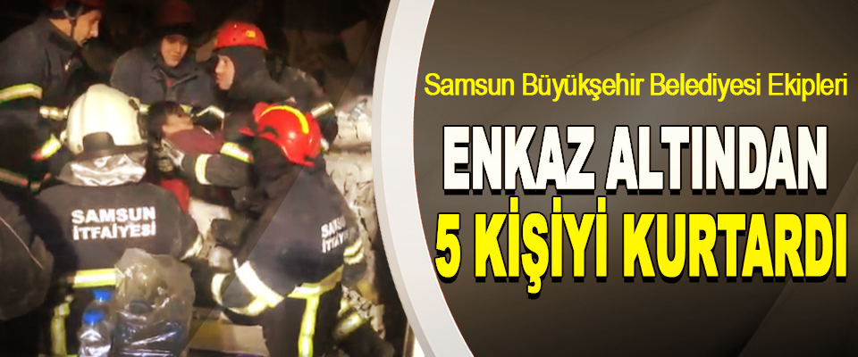 Samsun Büyükşehir Belediyesi Ekipleri Enkaz Altından 5 Kişiyi Kurtardı