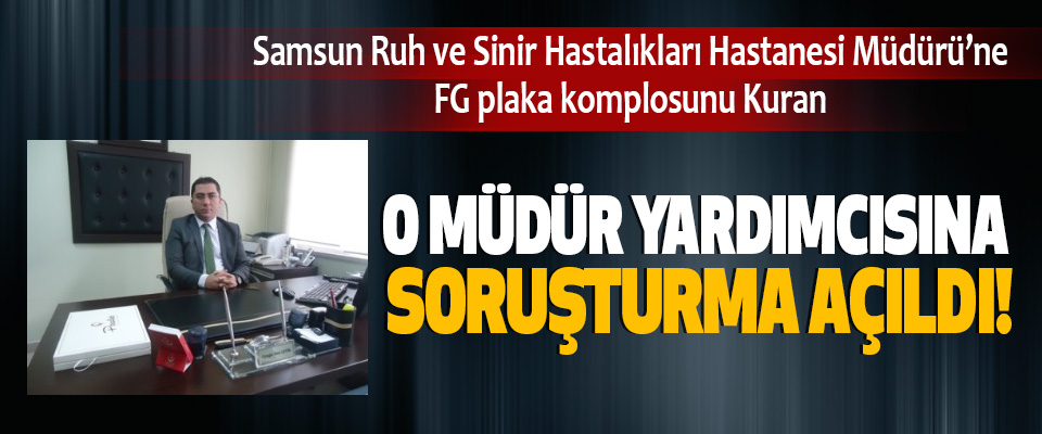 Samsun Ruh ve Sinir Hastalıkları Hastanesi Müdürü’ne FG plaka komplosunu Kuran O müdür yardımcısına soruşturma açıldı!