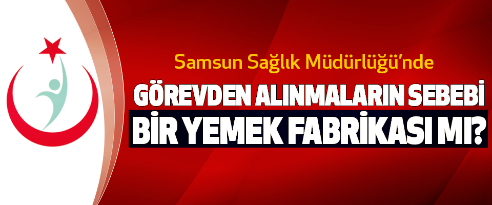 Samsun Sağlık İl Müdürlüğü’nde Görevden alınmaların sebebi bir yemek fabrikası mı?