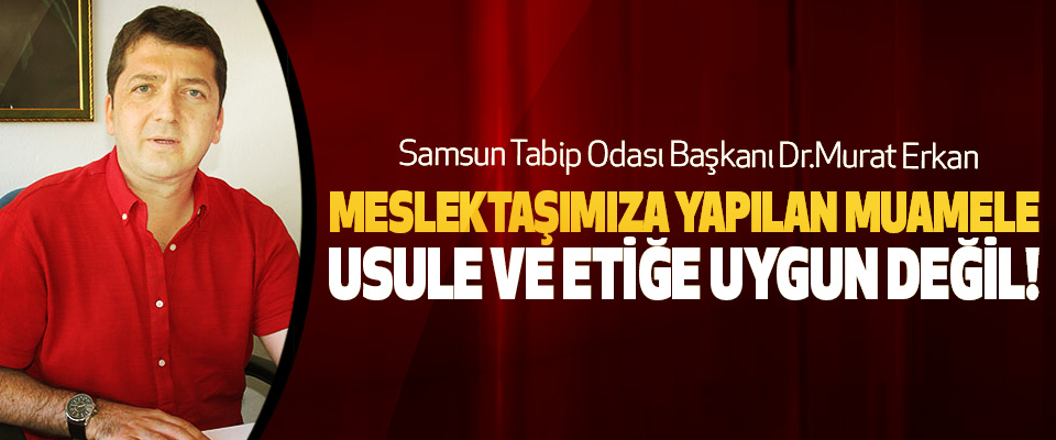 Samsun Tabip Odası Başkanı Dr. Murat Erkan: Meslektaşımıza yapılan muamele usule ve etiğe uygun değil!