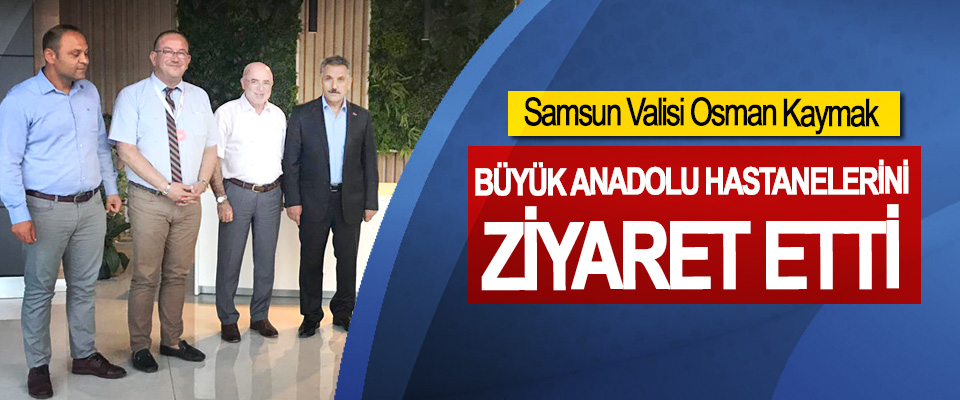Samsun Valisi Osman Kaymak, Büyük Anadolu Hastanelerini Ziyaret Etti