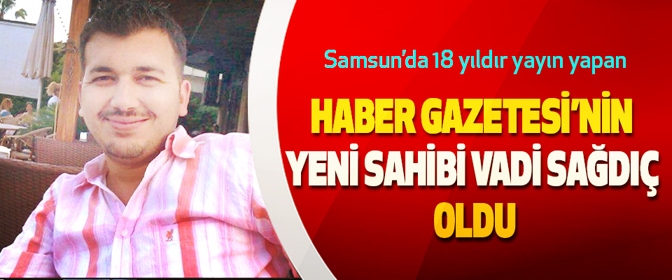 Samsun’da 18 yıldır yayın yapan Haber Gazetesi’nin Yeni Sahibi Vadi Sağdıç Oldu