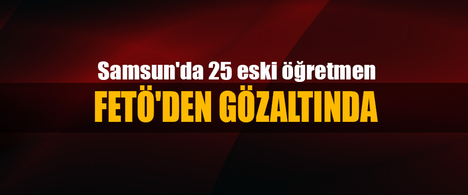 Samsun'da 25 eski öğretmen Fetö'den Gözaltında