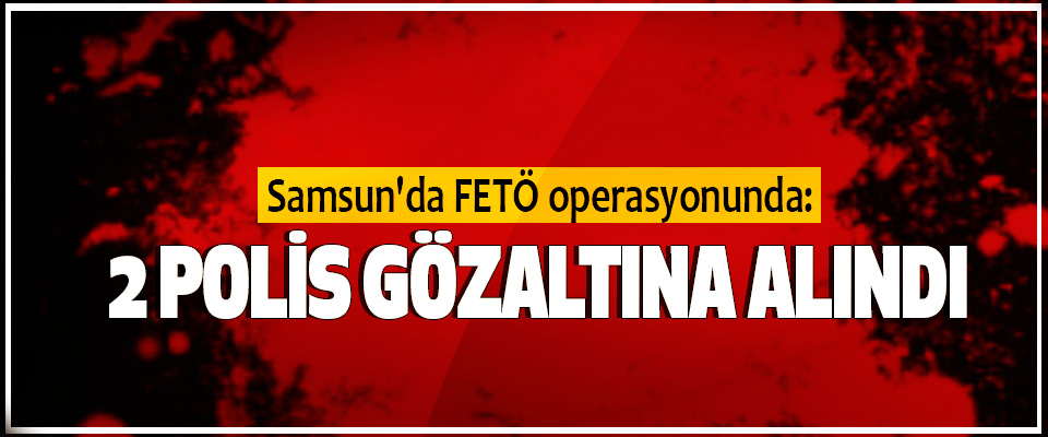 Samsun’da FETÖ operasyonunda 2 Polis Gözaltına Alındı