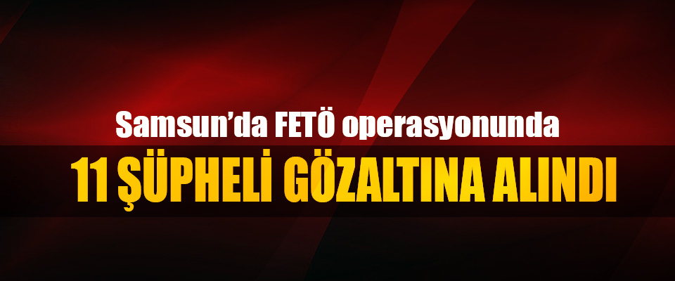 Samsun’da FETÖ operasyonunda 11 Şüpheli Gözaltına Alındı