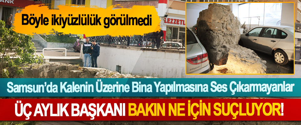 Samsun’da Kalenin Üzerine Bina Yapılmasına Ses Çıkarmayanlar ÜÇ Aylık Başkanı Bakın Ne İçin Suçluyor!