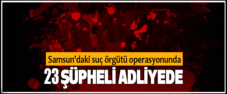Samsun'daki suç örgütü operasyonunda 23 şüpheli adliyede