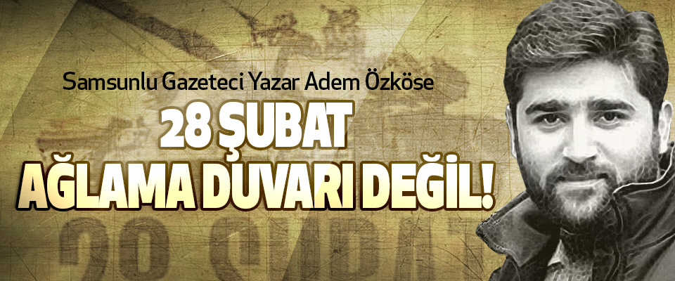Samsunlu Gazeteci Yazar Adem Özköse; 28 Şubat Ağlama Duvarı Değil!