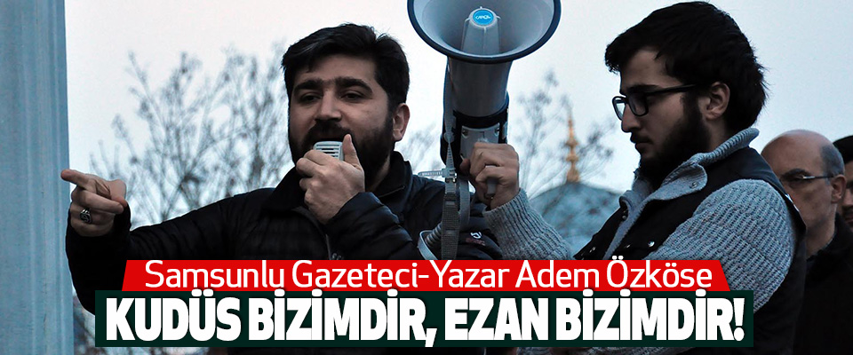 Samsunlu Gazeteci-Yazar Adem Özköse Kudüs Bizimdir, Ezan Bizimdir!