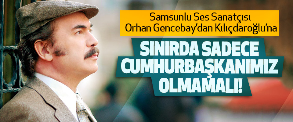 Samsunlu Ses Sanatçısı Orhan Gencebay’dan Kılıçdaroğlu’na: Sınırda sadece cumhurbaşkanımız olmamalı!