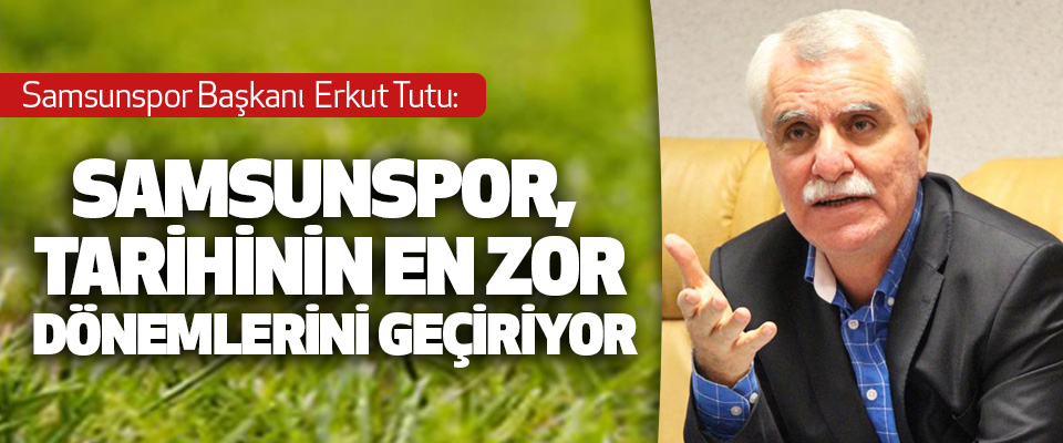 Samsunspor Başkanı Tutu: Samsunspor, Tarihinin En Zor Dönemlerini Geçiriyor