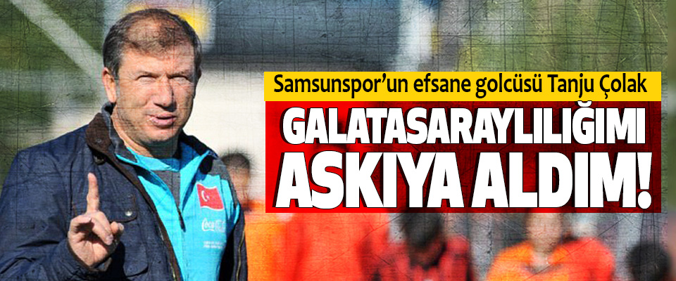 Samsunspor’un efsane golcüsü Tanju Çolak; Galatasaraylılığımı askıya aldım!