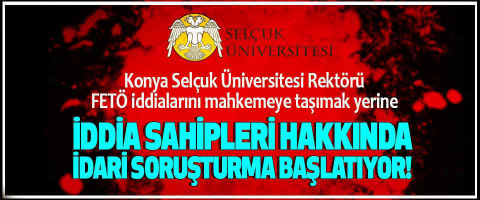 Selçuk Üniversitesi Rektörü FETÖ iddialarını mahkemeye taşımak yerine İddia sahipleri hakkında idari soruşturma başlatıyor!