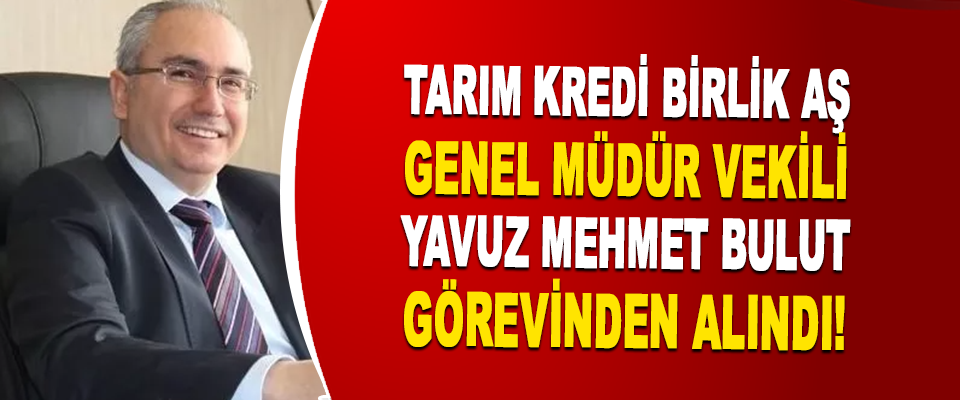 Tarım Kredi Birlik Aş Genel Müdür Vekili Yavuz Mehmet Bulut Görevinden Alındı!