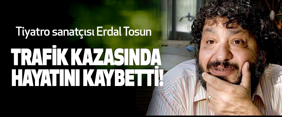 Tiyatro sanatçısı Erdal Tosun Trafik kazasında hayatını kaybetti!
