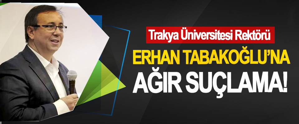 Trakya Üniversitesi Rektörü Erhan Tabakoğlu’na ağır suçlama!