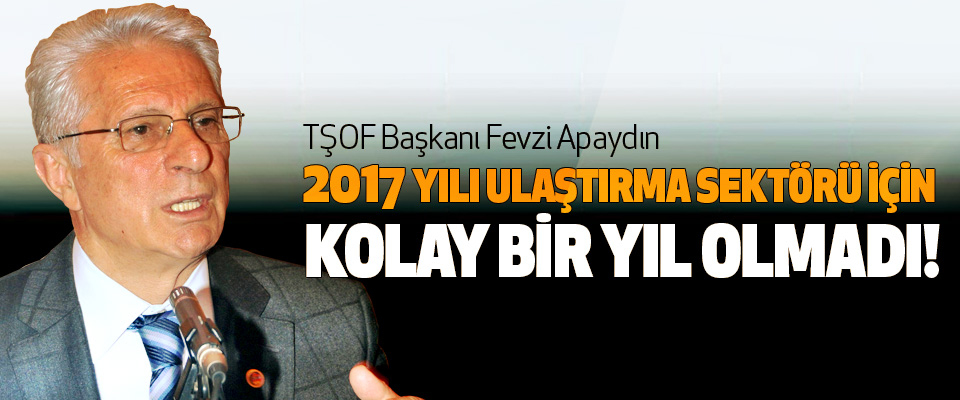 TŞOF Başkanı Fevzi Apaydın:  2017 Yılı Ulaştırma Sektörü İçin Kolay Bir Yıl Olmadı!
