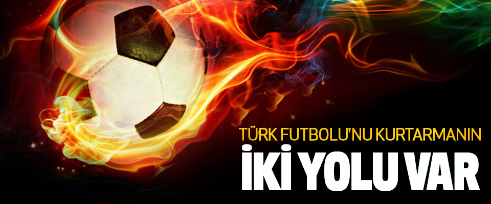 Türk Futbolu'nu Kurtarmanın İki Yolu Var