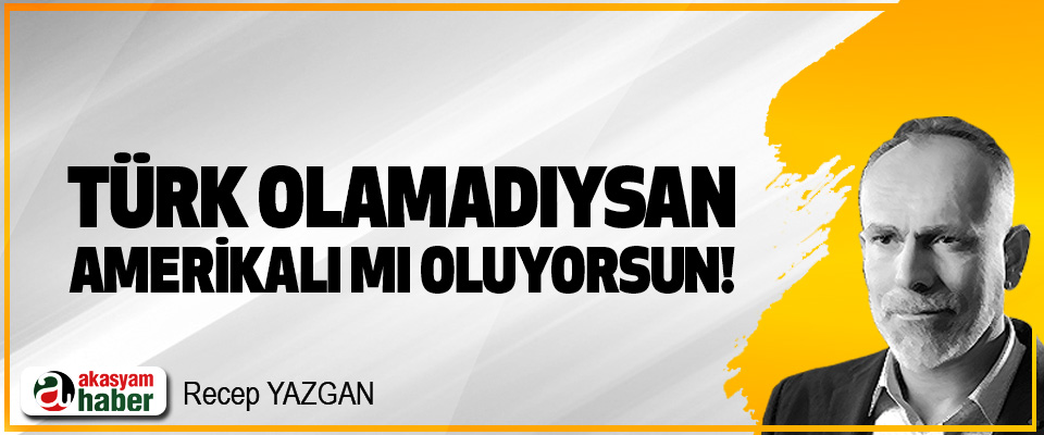 Türk olamadıysan, Amerikalı mı oluyorsun!