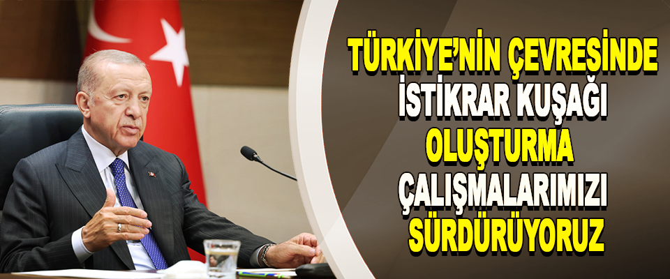 Türkiye’nin Çevresinde İstikrar Kuşağı Oluşturma Çalışmalarımızı Sürdürüyoruz