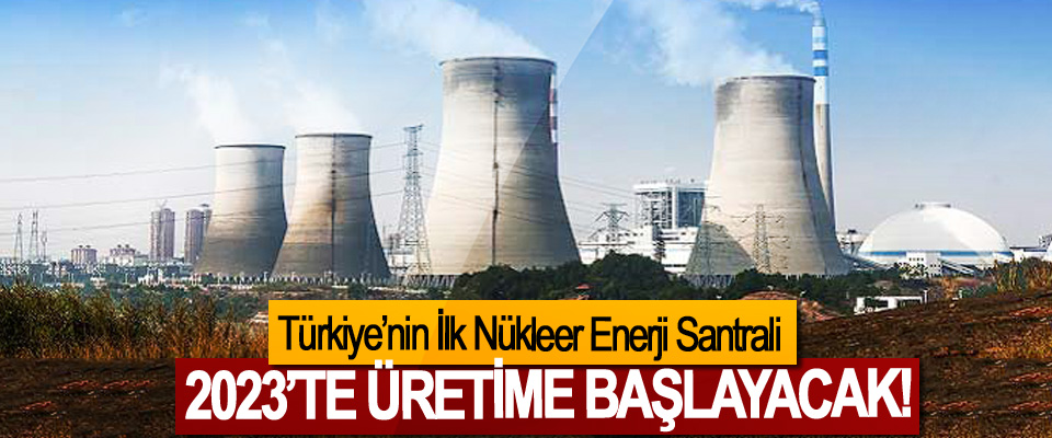 Türkiye’nin İlk Nükleer Enerji Santrali 2023’te üretime başlayacak!
