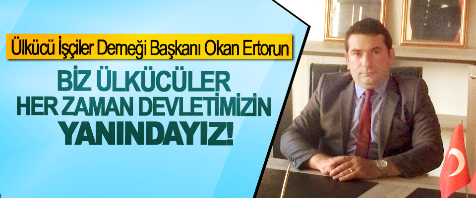 Ülkücü İşçiler Derneği Başkanı Okan Ertorun; Biz ülkücüler her zaman devletimizin yanındayız!
