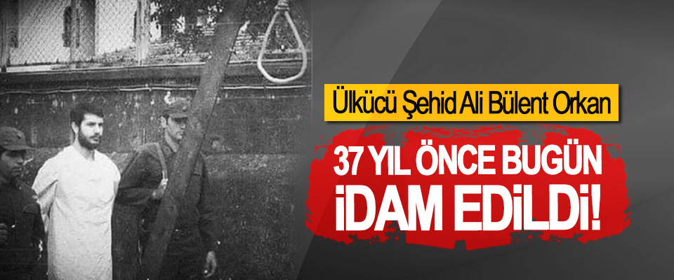 Ülkücü Şehid Ali Bülent Orkan 37 Yıl Önce Bugün İdam Edildi!